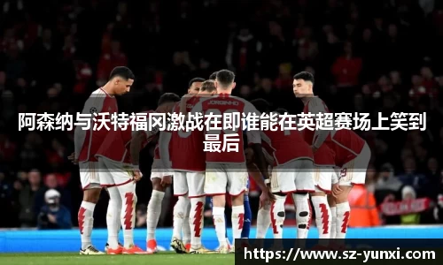 阿森纳与沃特福冈激战在即谁能在英超赛场上笑到最后